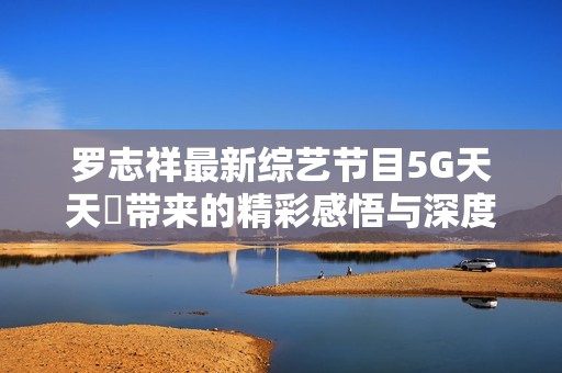 罗志祥最新综艺节目5G天天奭带来的精彩感悟与深度点评