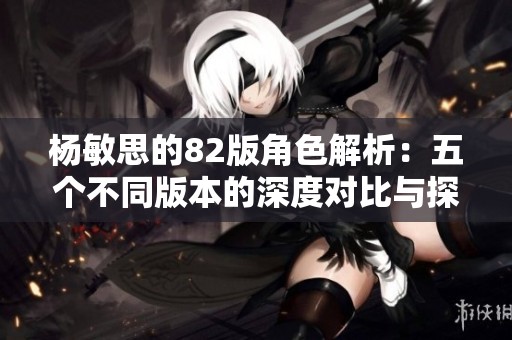 杨敏思的82版角色解析：五个不同版本的深度对比与探讨