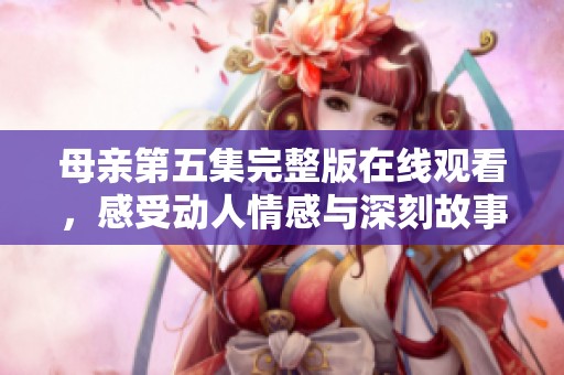 母亲第五集完整版在线观看，感受动人情感与深刻故事