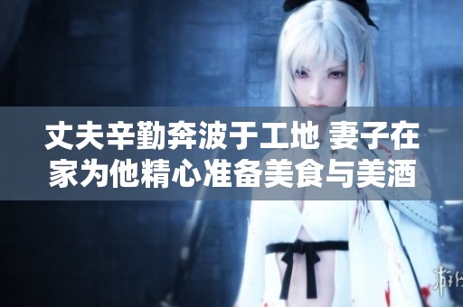 丈夫辛勤奔波于工地 妻子在家为他精心准备美食与美酒