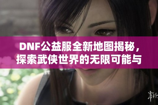 DNF公益服全新地图揭秘，探索武侠世界的无限可能与精彩冒险