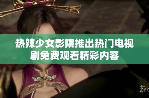 热辣少女影院推出热门电视剧免费观看精彩内容