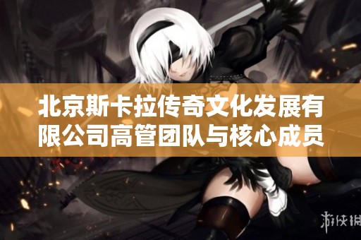 北京斯卡拉传奇文化发展有限公司高管团队与核心成员介绍