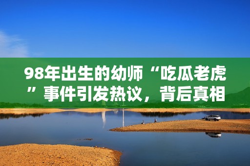 98年出生的幼师“吃瓜老虎”事件引发热议，背后真相揭晓！