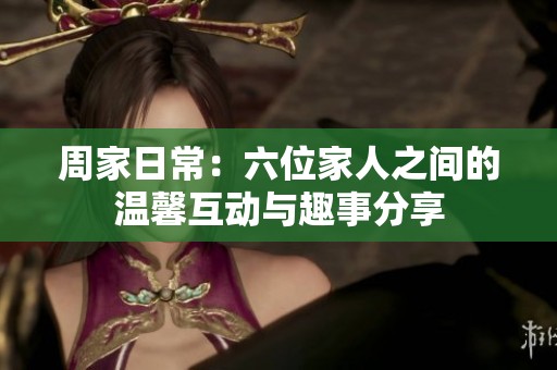 周家日常：六位家人之间的温馨互动与趣事分享