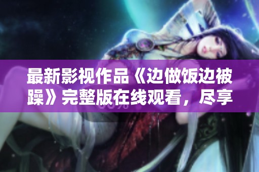 最新影视作品《边做饭边被躁》完整版在线观看，尽享精彩内容！
