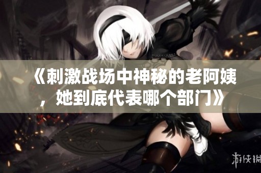 《刺激战场中神秘的老阿姨，她到底代表哪个部门》