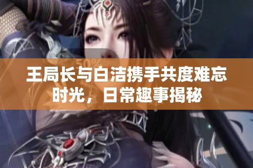 王局长与白洁携手共度难忘时光，日常趣事揭秘