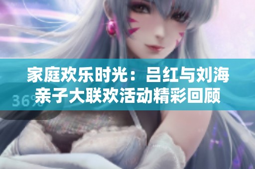 家庭欢乐时光：吕红与刘海亲子大联欢活动精彩回顾
