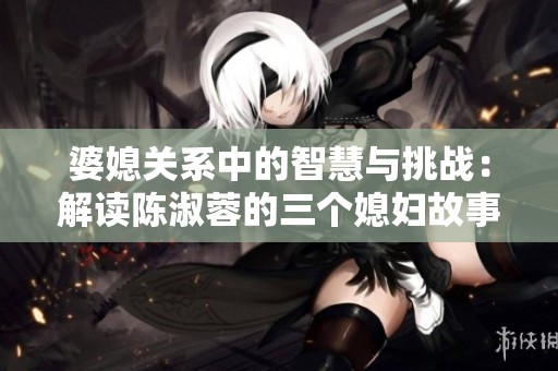 婆媳关系中的智慧与挑战：解读陈淑蓉的三个媳妇故事