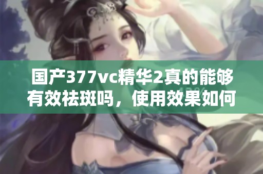 国产377vc精华2真的能够有效祛斑吗，使用效果如何揭秘