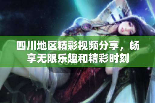 四川地区精彩视频分享，畅享无限乐趣和精彩时刻