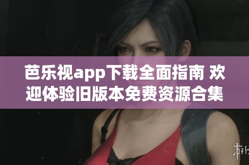芭乐视app下载全面指南 欢迎体验旧版本免费资源合集