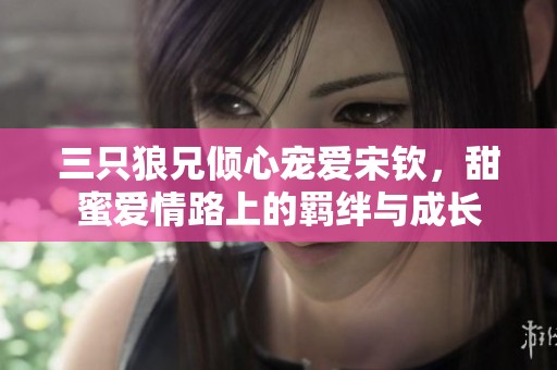 三只狼兄倾心宠爱宋钦，甜蜜爱情路上的羁绊与成长