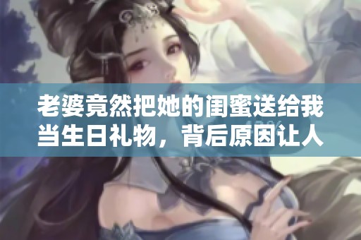 老婆竟然把她的闺蜜送给我当生日礼物，背后原因让人意外