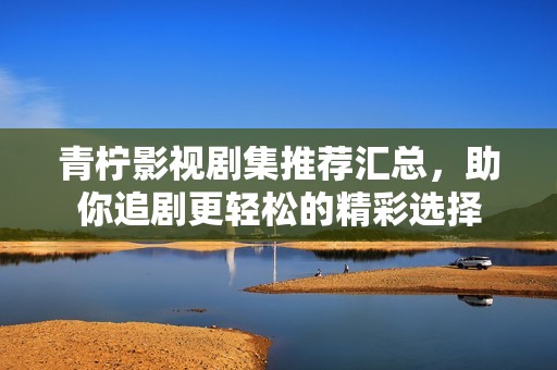 青柠影视剧集推荐汇总，助你追剧更轻松的精彩选择