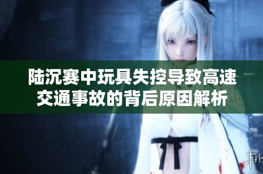 陆沉赛中玩具失控导致高速交通事故的背后原因解析