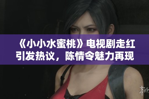 《小小水蜜桃》电视剧走红引发热议，陈情令魅力再现