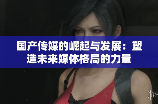 国产传媒的崛起与发展：塑造未来媒体格局的力量