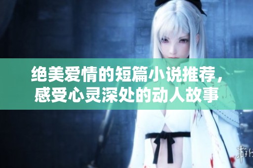 绝美爱情的短篇小说推荐，感受心灵深处的动人故事