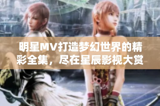明星MV打造梦幻世界的精彩全集，尽在星辰影视大赏！