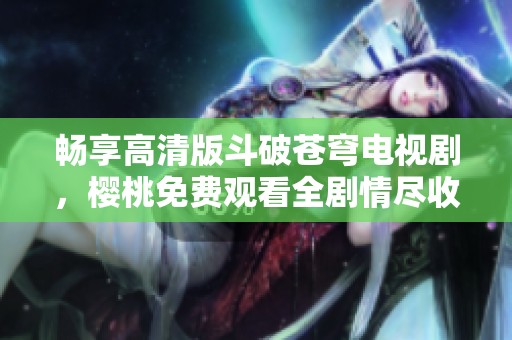 畅享高清版斗破苍穹电视剧，樱桃免费观看全剧情尽收眼底