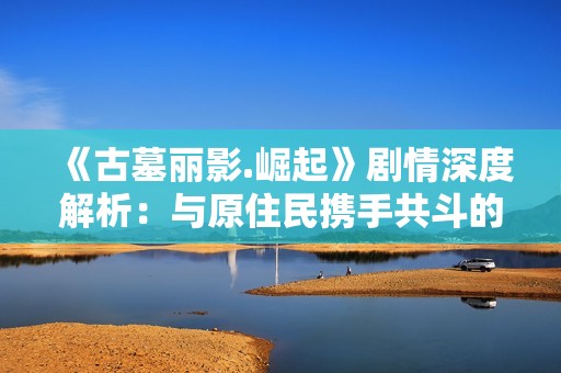 《古墓丽影.崛起》剧情深度解析：与原住民携手共斗的冒险之旅
