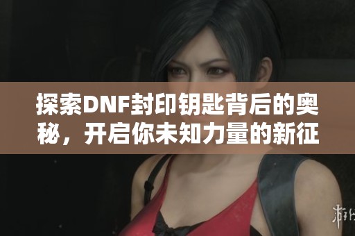 探索DNF封印钥匙背后的奥秘，开启你未知力量的新征程