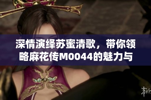 深情演绎苏蜜清歌，带你领略麻花传M0044的魅力与故事