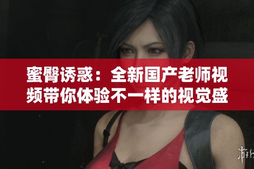 蜜臀诱惑：全新国产老师视频带你体验不一样的视觉盛宴