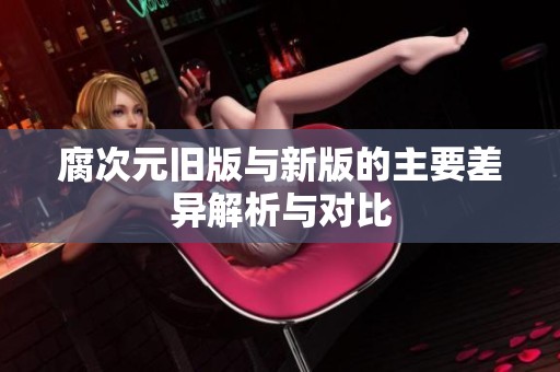 腐次元旧版与新版的主要差异解析与对比
