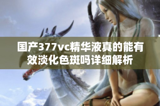 国产377vc精华液真的能有效淡化色斑吗详细解析