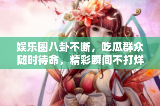 娱乐圈八卦不断，吃瓜群众随时待命，精彩瞬间不打烊