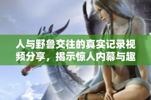 人与野鲁交往的真实记录视频分享，揭示惊人内幕与趣事