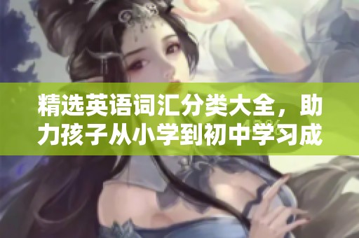 精选英语词汇分类大全，助力孩子从小学到初中学习成长