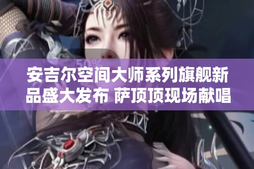 安吉尔空间大师系列旗舰新品盛大发布 萨顶顶现场献唱增添魅力