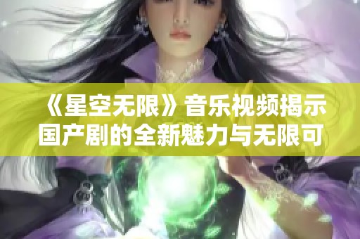 《星空无限》音乐视频揭示国产剧的全新魅力与无限可能