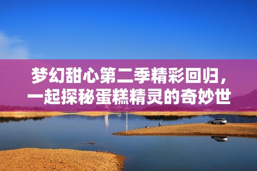 梦幻甜心第二季精彩回归，一起探秘蛋糕精灵的奇妙世界