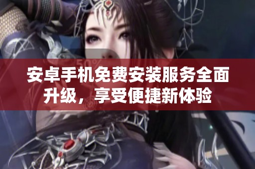 安卓手机免费安装服务全面升级，享受便捷新体验