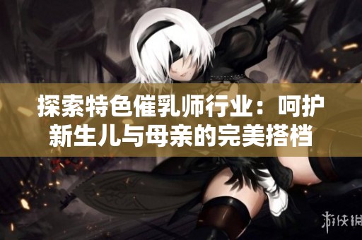 探索特色催乳师行业：呵护新生儿与母亲的完美搭档
