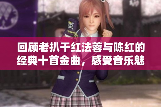 回顾老扒干红法蓉与陈红的经典十首金曲，感受音乐魅力