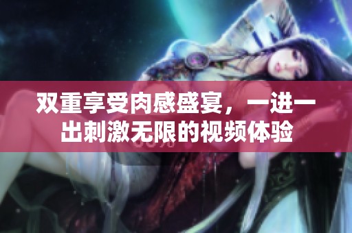 双重享受肉感盛宴，一进一出刺激无限的视频体验
