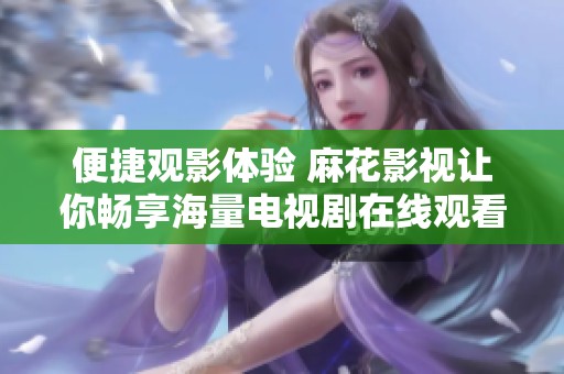 便捷观影体验 麻花影视让你畅享海量电视剧在线观看