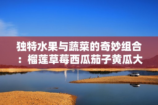 独特水果与蔬菜的奇妙组合：榴莲草莓西瓜茄子黄瓜大赏