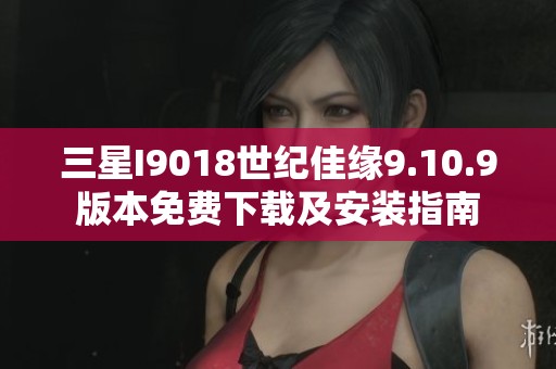 三星I9018世纪佳缘9.10.9版本免费下载及安装指南