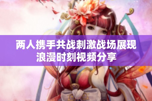 两人携手共战刺激战场展现浪漫时刻视频分享