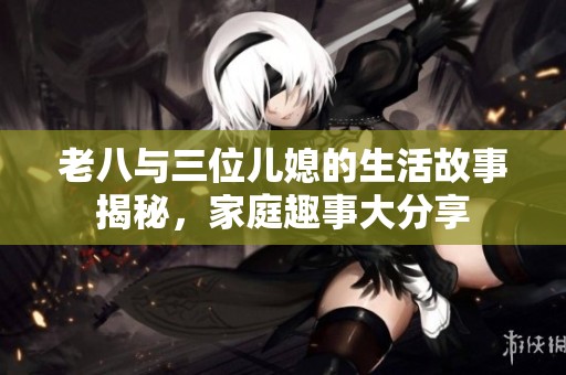 老八与三位儿媳的生活故事揭秘，家庭趣事大分享