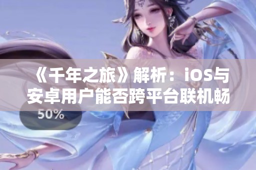 《千年之旅》解析：iOS与安卓用户能否跨平台联机畅玩？