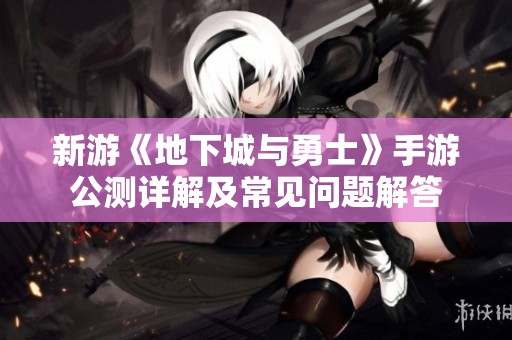 新游《地下城与勇士》手游公测详解及常见问题解答