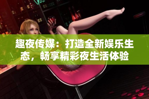 趣夜传媒：打造全新娱乐生态，畅享精彩夜生活体验